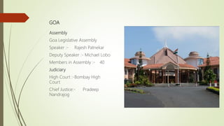GOA
Assembly
Goa Legislative Assembly
Speaker :- Rajesh Patnekar
Deputy Speaker :- Michael Lobo
Members in Assembly :- 40
Judiciary
High Court :-Bombay High
Court
Chief Justice:- Pradeep
Nandrajog
 