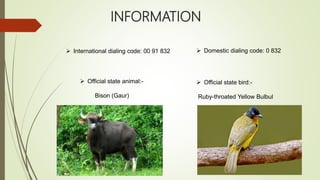 INFORMATION
 International dialing code: 00 91 832  Domestic dialing code: 0 832
 Official state animal:-
Bison (Gaur)
 Official state bird:-
Ruby-throated Yellow Bulbul
 