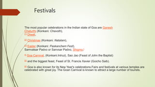 Festivals
The most popular celebrations in the Indian state of Goa are Ganesh
Chaturthi (Konkani: Chavoth),
[1] Diwali,
[2] Christmas (Konkani: Natalam),
[3] Easter (Konkani: Paskanchem Fest),
Samvatsar Padvo or Sanvsar Padvo, Shigmo,[
4] Goa Carnival, (Konkani:Intruz), Sao Jao (Feast of John the Baptist)
[5] and the biggest feast, Feast of St. Francis Xavier (Goicho Saib).
[6] Goa is also known for its New Year's celebrations.Fairs and festivals at various temples are
celebrated with great joy. The Goan Carnival is known to attract a large number of tourists.
 