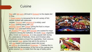 Cuisine
Rice with fish curry (Xit kodi in Konkani) is the staple diet
in Goa.
[7] Goan cuisine is renowned for its rich variety of fish
dishes cooked with elaborate
recipes. Coconut and coconut oil is widely used
in Goan cooking along with chili
peppers, spices and vinegar giving the food a unique
flavour. Pork and beef dishes such
as Vindaloo,[8][9] Xacuti and Sorpotel are cooked for major
occasions among the Catholics. An exotic Goan vegetable
stew, known as Khatkhate, is a very popular dish during
the celebrations of festivals, Hindu and Christian alike.
Khatkhate contains at least five vegetables, fresh coconut,
and special Goan spices that add to the aroma. A
rich egg-based multi-layered sweet dish known
as bebinca is a favourite at Christmas. [10] Cashew feni is
made from the fermentation of the fruit of the cashew tree,
while coconut feni is made from the sap of toddy palms
 