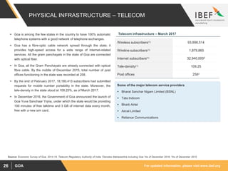 For updated information, please visit www.ibef.orgGOA26
PHYSICAL INFRASTRUCTURE – TELECOM
 Goa is among the few states in the country to have 100% automatic
telephone systems with a good network of telephone exchanges.
 Goa has a fibre-optic cable network spread through the state; it
provides high-speed access for a wide range of internet-related
services. All the gram panchayats in the state of Goa are connected
with optical fiber.
 In Goa, all the Gram Panchayats are already connected with optical
fibre cable. By the middle of December 2015, total number of post
offices functioning in the state was recorded at 258,
 By the end of February 2017, 18,180,413 subscribers had submitted
requests for mobile number portability in the state. Moreover, the
tele-density in the state stood at 109.25%, as of March 2017.
 In December 2016, the Government of Goa announced the launch of
Goa Yuva Sanchaar Yojna, under which the state would be providing
100 minutes of free talktime and 3 GB of internet data every month,
free with a new sim card.
Source: Economic Survey of Goa, 2014-15, Telecom Regulatory Authority of India 1Denotes Maharashtra including Goa 2As of December 2016, 3As of December 2015
Wireless subscribers(1) 93,898,514
Wireline subscribers(1) 1,879,865
Internet subscribers(1) 32,940,0002
Tele-density(1) 109.25
Post offices 2583
Telecom infrastructure – March 2017
Some of the major telecom service providers
 Bharat Sanchar Nigam Limited (BSNL)
 Tata Indicom
 Bharti Airtel
 Aircel Limited
 Reliance Communications
 