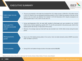 For updated information, please visit www.ibef.orgGOA3
EXECUTIVE SUMMARY
 The iron ore production in the state has increased from 22.3 million tonnes in 2004-05 to 150 million tonnes
in 2014-15. Export of iron ore witnessed tremendous growth in 2014-15 after the exclusion of the ban on the
export of iron ore which was effective from October 5, 2012 till November 2013. Exports increased at an
annual growth rate of 1.4% in 2014-15 over 2013-14.
India’s major iron ore
producer
 During April-September 2016, the total traffic handled by Mormugao port was recorded to be 13.07(P)
million tonnes, thereby registering a growth of 61.1% over the same period in the previous year, which is the
highest growth rate among 12 major ports of the country
 Moreover, the average output per ship berth day was recorded to be 12,042 million tonnes during the same
period.
Mormugao Port,
reflected remarkable
growth
 Goa is one of the fastest growing states in the country. Goa’s net state domestic product (NSDP) was about
US$ 7.24 billion in 2015-16.
Strong economic
growth
 During 2016, the footfall of foreign tourists in the state reached 6,80,683.Tourist paradise
Source: Economic Survey of Goa, 2014-15, Mormugao Port Trust Goa, Ministry of Mines, Ministry of Tourism, Aranca Research
 
