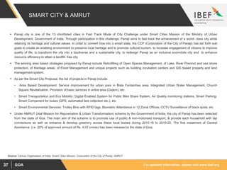 For updated information, please visit www.ibef.orgGOA37
SMART CITY & AMRUT
 Panaji city is one of the 13 shortlisted cities in Fast Track Mode of City Challenge under Smart Cities Mission of the Ministry of Urban
Development, Government of India. Through participation in this challenge, Panaji aims to fast track the achievement of a world- class city while
retaining its heritage and cultural values. In order to convert Goa into a smart state, the CCP (Corporation of the City of Panaji) has set forth sub
goals to create an enabling environment to preserve local heritage and to promote cultural tourism, to increase engagement of citizens to improve
quality of life, to transform the city into a biodiverse and a sustainable city, to redesign Panaji as an inclusive ecomobile city and to enhance
resource efficiency to attain a landfill- free city.
 The winning area based strategies proposed by Panaji include Retrofitting of Open Spaces Management, of Lake, River Precinct and sea shore
protection, of Heritage areas, of Flood Management and unique projects such as building incubation centers and GIS based property and land
management system.
 As per the Smart City Proposal, the list of projects in Panaji include:
• Area Based Development: Service improvement for urban poor in Mala Fontainhas area, Integrated Urban Water Management, Church
Square Revitalization, Provision of basic services in entire area (2sqkm), etc
• Smart Transportation and Eco Mobility: Digital Enabled System for Public Bike Share System, Air Quality monitoring stations, Smart Parking,
Smart Component for buses (GPS, automated fare collection etc.), etc
• Smart Environmental Services: Trolley Bins with RFID tags, Biometric Attendance in 12 Zonal Offices, CCTV Surveillance of black spots, etc
 Under AMRUT (Atal Mission for Rejuvenation & Urban Transformation) scheme by the Government of India, the city of Panaji has been selected
from the state of Goa. The main aim of the scheme is to promote use of public & non-motorised transport, & provide each household with tap
connections as well as enhance & develop greenery across these local bodies during 2015-16 to 2019-20. The first instalment of Central
Assistance (i.e. 20% of approved amount of Rs. 4.07 crores) has been released to the state of Goa.
Source: Census Organization of India, Smart Cities Mission, Corporation of the City of Panaji, AMRUT
 