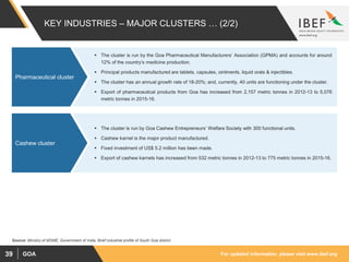 For updated information, please visit www.ibef.orgGOA39
KEY INDUSTRIES – MAJOR CLUSTERS … (2/2)
 The cluster is run by the Goa Pharmaceutical Manufacturers’ Association (GPMA) and accounts for around
12% of the country’s medicine production.
 Principal products manufactured are tablets, capsules, ointments, liquid orals & injectibles.
 The cluster has an annual growth rate of 18-20%; and, currently, 40 units are functioning under the cluster.
 Export of pharmaceutical products from Goa has increased from 2,157 metric tonnes in 2012-13 to 5,076
metric tonnes in 2015-16.
Pharmaceutical cluster
 The cluster is run by Goa Cashew Entrepreneurs’ Welfare Society with 300 functional units.
 Cashew karnel is the major product manufactured.
 Fixed investment of US$ 5.2 million has been made.
 Export of cashew karnels has increased from 532 metric tonnes in 2012-13 to 775 metric tonnes in 2015-16.
Cashew cluster
Source: Ministry of MSME, Government of India, Brief industrial profile of South Goa district
 