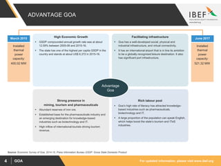 For updated information, please visit www.ibef.orgGOA4
ADVANTAGE GOA
High Economic Growth
 GSDP compounded annual growth rate was at about
12.59% between 2005-06 and 2015-16.
 The state has one of the highest per capita GSDP in the
country and stands at about US$ 6,372 in 2015-16.
Facilitating infrastructure
 Goa has a well-developed social, physical and
industrial infrastructure, and virtual connectivity.
 It has an international airport that is in line its ambition
to be a globally recognised leisure destination. It also
has significant port infrastructure.
Rich labour pool
 Goa’s high rate of literacy has attracted knowledge-
based industries such as pharmaceuticals,
biotechnology and IT.
 A large proportion of the population can speak English,
which helps boost the state’s tourism and ITeS
industries.
Strong presence in
mining, tourism and pharmaceuticals
 Abundant reserves of iron ore.
 Established base for the pharmaceuticals industry and
an emerging destination for knowledge-based
industries such as biotechnology and IT.
 High inflow of international tourists driving tourism
revenue.
March 2015
Installed
thermal
power
capacity:
400.02 MW
June 2017
Installed
thermal
power
capacity:
521.32 MW
Advantage
Goa
Source: Economic Survey of Goa, 2014-15, Press Information Bureau GSDP: Gross State Domestic Product
 