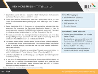 For updated information, please visit www.ibef.orgGOA40
KEY INDUSTRIES – IT/ITeS … (1/2)
 Despite being a small state and a late starter in the IT industry, Goa is ideally placed to
capitalise on the opportunities available in the sector.
 Goa is one of the most literate states in India, with a literacy rate of over 88.7%; most
Goans are conversant with the English language, which is the lingua franca for the IT
industry.
 As per state budget 2016-17, Government of India granted the approval to the state
government for constructing the Electronics Manufacturing Cluster in Tuem by
providing a central assistance of US$ 7.63 million to the state government. The project
is under progress and being developed by Info Tech Corporation of Goa Ltd.
 The state government is also planning to develop an electropreneur park in the Goa
College of Engineering in association with India’s Software Technology Parks and
contribution of local ESDM industry, as per the budget 2016-17.
 The state is close to several business centres, such as Mumbai, Pune and Bangalore,
of the country that provide growth opportunities. Goa University offers a postgraduate
course in computer sciences, and there are over 250 other institutes imparting IT
training and education.
 Info Tech Corporation of Goa Ltd, an undertaking of the state government, initiated the
work of establishing an IT Park at Kadamba Plateau at Tuem during 2015-16.
 Under the budget 2017-18, work for setting up a new IT park in Chimbel is targeted for
completion on priority.
 In April 2017, the state government announced an IT fund worth US$ 25.13 million, out
of which USD 2.23 million is to be used for boosting the startup sector in the state. The
government has also proposed a startup promotion board, and USD 74,371.56 to
encourage incubation centers across the state.
Source: The Directorate of Industries, Trade and Commerce, Government of Goa
Some of the key players
 Smartlink Network Systems Ltd
 Zenith Computer Pvt Ltd
 PCS Technology Ltd
 Crompton Greaves
Rajiv Gandhi IT habitat, Dona-Paula
 Situated seven kilometres away from the state
capital of Panaji.
 Developed on an area of around 95 acres with
the aim to attract IT/ITeS/BPO/KPO industries.
 IT habitat is expected to attract investments to
the tune of US$ 147–184 million.
 Government aims to create employment for
10,000–12,000 persons through this park.
 