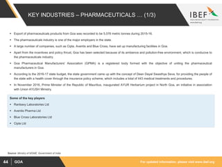For updated information, please visit www.ibef.orgGOA44
KEY INDUSTRIES – PHARMACEUTICALS … (1/3)
 Export of pharmaceuticals products from Goa was recorded to be 5,076 metric tonnes during 2015-16.
 The pharmaceuticals industry is one of the major employers in the state.
 A large number of companies, such as Cipla, Aventis and Blue Cross, have set up manufacturing facilities in Goa.
 Apart from the incentives and policy thrust, Goa has been selected because of its ambience and pollution-free environment, which is conducive to
the pharmaceuticals industry.
 Goa Pharmaceutical Manufacturers' Association (GPMA) is a registered body formed with the objective of uniting the pharmaceutical
manufacturers in Goa.
 According to the 2016-17 state budget, the state government came up with the concept of Deen Dayal Swasthya Seva, for providing the people of
the state with a health cover through the insurance policy scheme, which includes a total of 443 medical treatments and procedures.
 In November 2016, Prime Minister of the Republic of Mauritius, inaugurated AYUR Herbarium project in North Goa, an initiative in association
with Union AYUSH Ministry.
Source: Ministry of MSME, Government of India
Some of the key players
 Ranbaxy Laboratories Ltd
 Aventis Pharma Ltd
 Blue Cross Laboratories Ltd
 Cipla Ltd
 