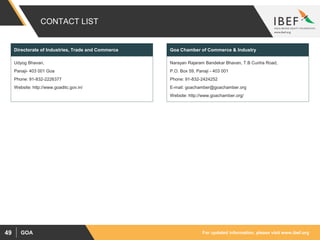 For updated information, please visit www.ibef.orgGOA49
CONTACT LIST
Udyog Bhavan,
Panaji- 403 001 Goa
Phone: 91-832-2226377
Website: http://www.goaditc.gov.in/
Directorate of Industries, Trade and Commerce
Narayan Rajaram Bandekar Bhavan, T.B Cunha Road,
P.O. Box 59, Panaji - 403 001
Phone: 91-832-2424252
E-mail: goachamber@goachamber.org
Website: http://www.goachamber.org/
Goa Chamber of Commerce & Industry
 