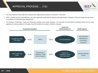 For updated information, please visit www.ibef.orgGOA51
APPROVAL PROCESS … (1/2)
 The Goa Industrial Policy 2003 has revamped the single-window clearance mechanism in the state.
 HPCC, chaired by Goa’s Chief Minister, has been appointed responsible for dealing with large projects. Members of the committee include senior-
most officers of concerned state departments.
 The Director of Industries, Trade and Commerce handles small scale industries. The Goa-IDC and the District Industries Centre act as nodal
agencies for various projects in the state. Goa-IDC handles the creation of SEZs in the state.
Greater than US$
1.09 million
HPCC
Department of
Industries, Trade
and Commerce
Director of
Industries, Trade
and Commerce
The Chief Minister
District Industries
Centre
Goa Industrial
Development
Corporation
(Goa-IDC)
Nodal agency
Under the
Chairmanship ofInvestment handled
Below US$ 1.09
million
 