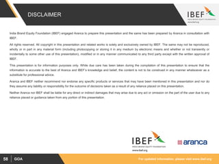 For updated information, please visit www.ibef.orgGOA58
DISCLAIMER
India Brand Equity Foundation (IBEF) engaged Aranca to prepare this presentation and the same has been prepared by Aranca in consultation with
IBEF.
All rights reserved. All copyright in this presentation and related works is solely and exclusively owned by IBEF. The same may not be reproduced,
wholly or in part in any material form (including photocopying or storing it in any medium by electronic means and whether or not transiently or
incidentally to some other use of this presentation), modified or in any manner communicated to any third party except with the written approval of
IBEF.
This presentation is for information purposes only. While due care has been taken during the compilation of this presentation to ensure that the
information is accurate to the best of Aranca and IBEF’s knowledge and belief, the content is not to be construed in any manner whatsoever as a
substitute for professional advice.
Aranca and IBEF neither recommend nor endorse any specific products or services that may have been mentioned in this presentation and nor do
they assume any liability or responsibility for the outcome of decisions taken as a result of any reliance placed on this presentation.
Neither Aranca nor IBEF shall be liable for any direct or indirect damages that may arise due to any act or omission on the part of the user due to any
reliance placed or guidance taken from any portion of this presentation.
 