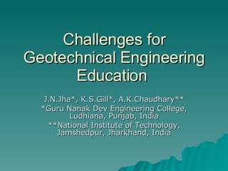 Challenges for Geotechnical Engineering Education  J.N.Jha*, K.S.Gill*, A.K.Chaudhary** *Guru Nanak Dev Engineering College, Ludhiana, Punjab, India **National Institute of Technology, Jamshedpur, Jharkhand, India 