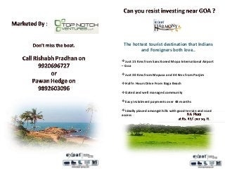 The hottest tourist destination that Indians
and Foreigners both love..
Just 15 Kms from Sanctioned Mopa International Airport
– Goa
Just 30 Kms from Mapusa and 44 Kms from Panjim
Half n Hours Drive From Baga Beach
Gated and well managed community
Easy instalment payments over 48 months
Ideally placed amongst hills with good terrain and road
access
 