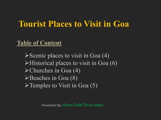 Tourist Places to Visit in Goa
Table of Content
Presented By: Shine Gold Tours India
Scenic places to visit in Goa (4)
Historical places to visit in Goa (6)
Churches in Goa (4)
Beaches in Goa (8)
Temples to Visit in Goa (5)
 