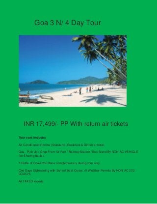Goa 3 N/ 4 Day Tour

INR 17,499/- PP With return air tickets
Tour cost includes
Air Conditioned Rooms (Standard), Breakfast & Dinner at hotel,
Goa - Pick Up / Drop From Air Port / Railway Station / Bus Stand By NON AC VEHICLE
(on Sharing basis).
1 Bottle of Goan Port Wine complementary during your stay.
One Days Sightseeing with Sunset Boat Cruise. (If Weather Permits By NON AC 2X2
COACH),
All TAXES include

 