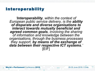 Interoperability
‘Interoperability, within the context of
European public service delivery, is the ability
of disparate and diverse organisations to
interact towards mutually beneficial and
agreed common goals, involving the sharing
of information and knowledge between the
organisations, through the business processes
they support, by means of the exchange of
data between their respective ICT systems.’
[EIF]
 