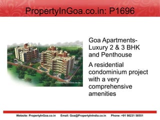 PropertyInGoa.co.in: P1696


                                                  Goa Apartments-
                                                  Luxury 2 & 3 BHK
                                                  and Penthouse
                                                  A residential
                                                  condominium project
                                                  with a very
                                                  comprehensive
                                                  amenities


Website: PropertyInGoa.co.in   Email: Goa@PropertyInIndia.co.in   Phone: +91 98231 58551
 