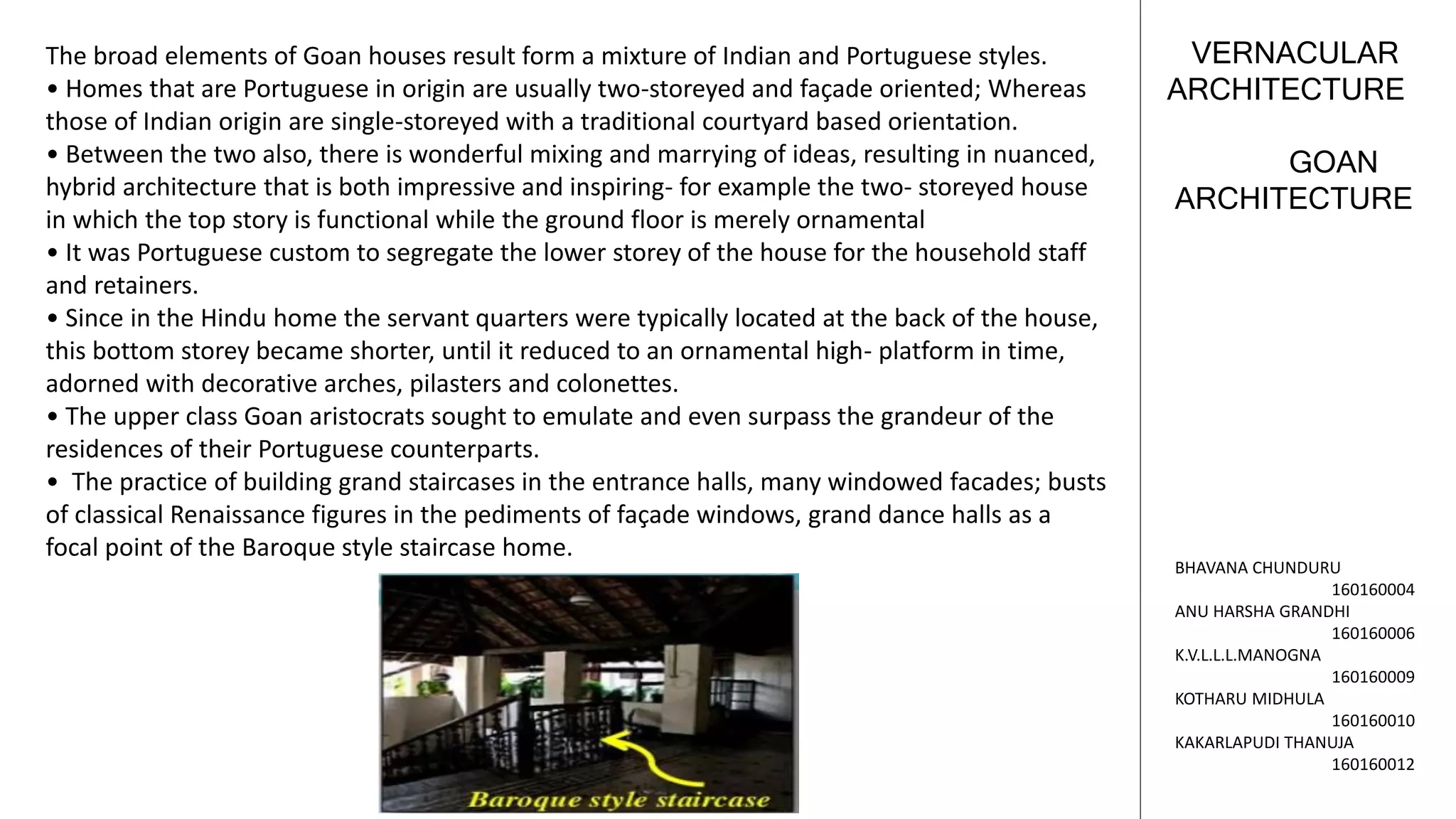 GOAN
ARCHITECTURE
VERNACULAR
ARCHITECTURE
BHAVANA CHUNDURU
160160004
ANU HARSHA GRANDHI
160160006
K.V.L.L.L.MANOGNA
160160009
KOTHARU MIDHULA
160160010
KAKARLAPUDI THANUJA
160160012
The broad elements of Goan houses result form a mixture of Indian and Portuguese styles.
• Homes that are Portuguese in origin are usually two-storeyed and façade oriented; Whereas
those of Indian origin are single-storeyed with a traditional courtyard based orientation.
• Between the two also, there is wonderful mixing and marrying of ideas, resulting in nuanced,
hybrid architecture that is both impressive and inspiring- for example the two- storeyed house
in which the top story is functional while the ground floor is merely ornamental
• It was Portuguese custom to segregate the lower storey of the house for the household staff
and retainers.
• Since in the Hindu home the servant quarters were typically located at the back of the house,
this bottom storey became shorter, until it reduced to an ornamental high- platform in time,
adorned with decorative arches, pilasters and colonettes.
• The upper class Goan aristocrats sought to emulate and even surpass the grandeur of the
residences of their Portuguese counterparts.
• The practice of building grand staircases in the entrance halls, many windowed facades; busts
of classical Renaissance figures in the pediments of façade windows, grand dance halls as a
focal point of the Baroque style staircase home.
 