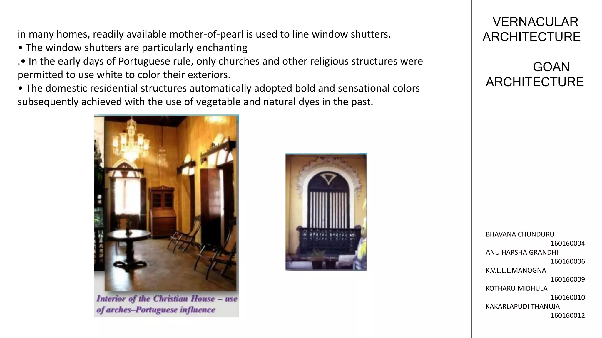 GOAN
ARCHITECTURE
VERNACULAR
ARCHITECTURE
BHAVANA CHUNDURU
160160004
ANU HARSHA GRANDHI
160160006
K.V.L.L.L.MANOGNA
160160009
KOTHARU MIDHULA
160160010
KAKARLAPUDI THANUJA
160160012
in many homes, readily available mother-of-pearl is used to line window shutters.
• The window shutters are particularly enchanting
.• In the early days of Portuguese rule, only churches and other religious structures were
permitted to use white to color their exteriors.
• The domestic residential structures automatically adopted bold and sensational colors
subsequently achieved with the use of vegetable and natural dyes in the past.
 