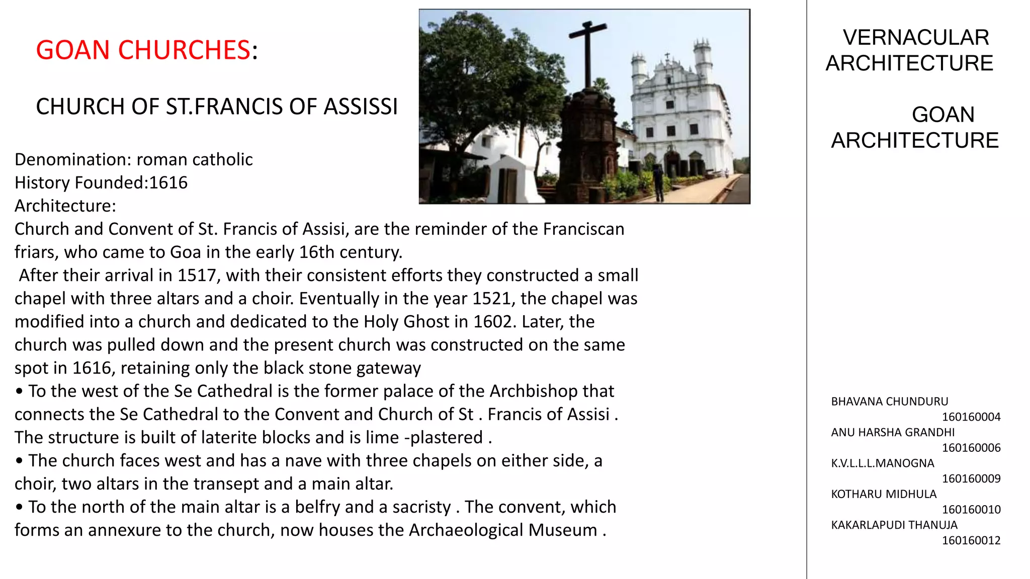 GOAN
ARCHITECTURE
VERNACULAR
ARCHITECTURE
BHAVANA CHUNDURU
160160004
ANU HARSHA GRANDHI
160160006
K.V.L.L.L.MANOGNA
160160009
KOTHARU MIDHULA
160160010
KAKARLAPUDI THANUJA
160160012
GOAN CHURCHES:
CHURCH OF ST.FRANCIS OF ASSISSI
Denomination: roman catholic
History Founded:1616
Architecture:
Church and Convent of St. Francis of Assisi, are the reminder of the Franciscan
friars, who came to Goa in the early 16th century.
After their arrival in 1517, with their consistent efforts they constructed a small
chapel with three altars and a choir. Eventually in the year 1521, the chapel was
modified into a church and dedicated to the Holy Ghost in 1602. Later, the
church was pulled down and the present church was constructed on the same
spot in 1616, retaining only the black stone gateway
• To the west of the Se Cathedral is the former palace of the Archbishop that
connects the Se Cathedral to the Convent and Church of St . Francis of Assisi .
The structure is built of laterite blocks and is lime -plastered .
• The church faces west and has a nave with three chapels on either side, a
choir, two altars in the transept and a main altar.
• To the north of the main altar is a belfry and a sacristy . The convent, which
forms an annexure to the church, now houses the Archaeological Museum .
 