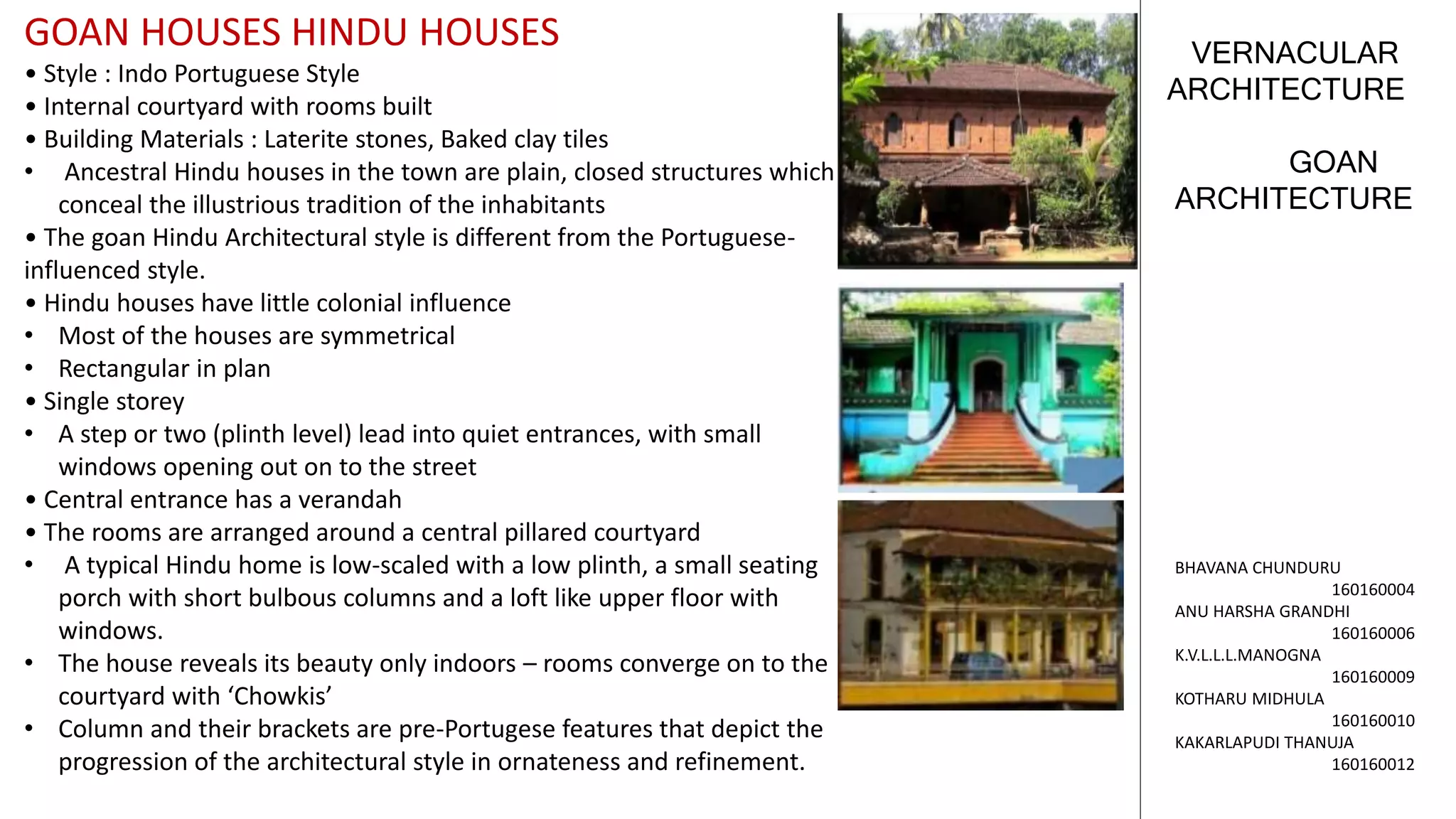 GOAN
ARCHITECTURE
VERNACULAR
ARCHITECTURE
BHAVANA CHUNDURU
160160004
ANU HARSHA GRANDHI
160160006
K.V.L.L.L.MANOGNA
160160009
KOTHARU MIDHULA
160160010
KAKARLAPUDI THANUJA
160160012
GOAN HOUSES HINDU HOUSES
• Style : Indo Portuguese Style
• Internal courtyard with rooms built
• Building Materials : Laterite stones, Baked clay tiles
• Ancestral Hindu houses in the town are plain, closed structures which
conceal the illustrious tradition of the inhabitants
• The goan Hindu Architectural style is different from the Portuguese-
influenced style.
• Hindu houses have little colonial influence
• Most of the houses are symmetrical
• Rectangular in plan
• Single storey
• A step or two (plinth level) lead into quiet entrances, with small
windows opening out on to the street
• Central entrance has a verandah
• The rooms are arranged around a central pillared courtyard
• A typical Hindu home is low-scaled with a low plinth, a small seating
porch with short bulbous columns and a loft like upper floor with
windows.
• The house reveals its beauty only indoors – rooms converge on to the
courtyard with ‘Chowkis’
• Column and their brackets are pre-Portugese features that depict the
progression of the architectural style in ornateness and refinement.
 