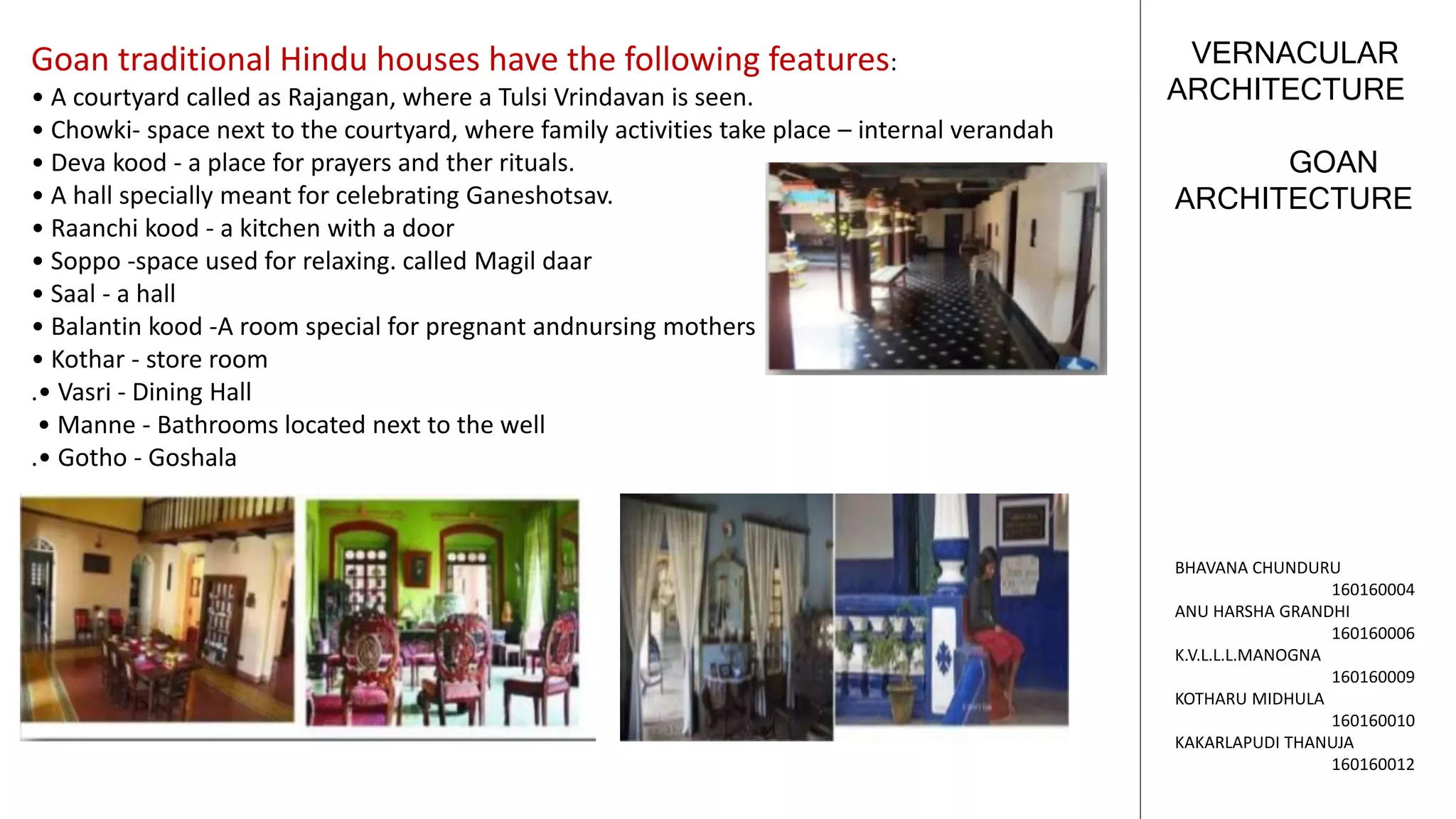 GOAN
ARCHITECTURE
VERNACULAR
ARCHITECTURE
BHAVANA CHUNDURU
160160004
ANU HARSHA GRANDHI
160160006
K.V.L.L.L.MANOGNA
160160009
KOTHARU MIDHULA
160160010
KAKARLAPUDI THANUJA
160160012
Goan traditional Hindu houses have the following features:
• A courtyard called as Rajangan, where a Tulsi Vrindavan is seen.
• Chowki- space next to the courtyard, where family activities take place – internal verandah
• Deva kood - a place for prayers and ther rituals.
• A hall specially meant for celebrating Ganeshotsav.
• Raanchi kood - a kitchen with a door
• Soppo -space used for relaxing. called Magil daar
• Saal - a hall
• Balantin kood -A room special for pregnant andnursing mothers
• Kothar - store room
.• Vasri - Dining Hall
• Manne - Bathrooms located next to the well
.• Gotho - Goshala
 