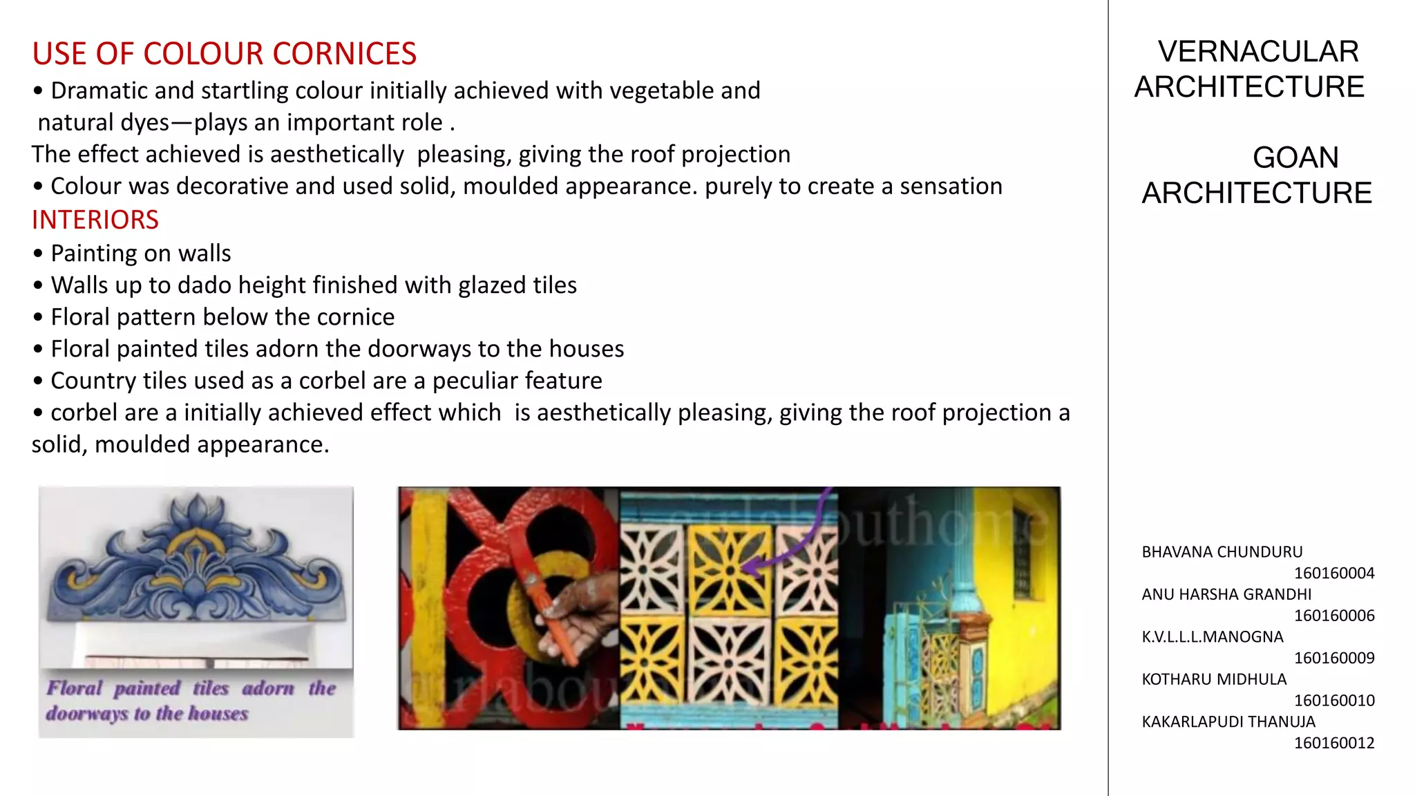 GOAN
ARCHITECTURE
VERNACULAR
ARCHITECTURE
BHAVANA CHUNDURU
160160004
ANU HARSHA GRANDHI
160160006
K.V.L.L.L.MANOGNA
160160009
KOTHARU MIDHULA
160160010
KAKARLAPUDI THANUJA
160160012
USE OF COLOUR CORNICES
• Dramatic and startling colour initially achieved with vegetable and
natural dyes—plays an important role .
The effect achieved is aesthetically pleasing, giving the roof projection
• Colour was decorative and used solid, moulded appearance. purely to create a sensation
INTERIORS
• Painting on walls
• Walls up to dado height finished with glazed tiles
• Floral pattern below the cornice
• Floral painted tiles adorn the doorways to the houses
• Country tiles used as a corbel are a peculiar feature
• corbel are a initially achieved effect which is aesthetically pleasing, giving the roof projection a
solid, moulded appearance.
 