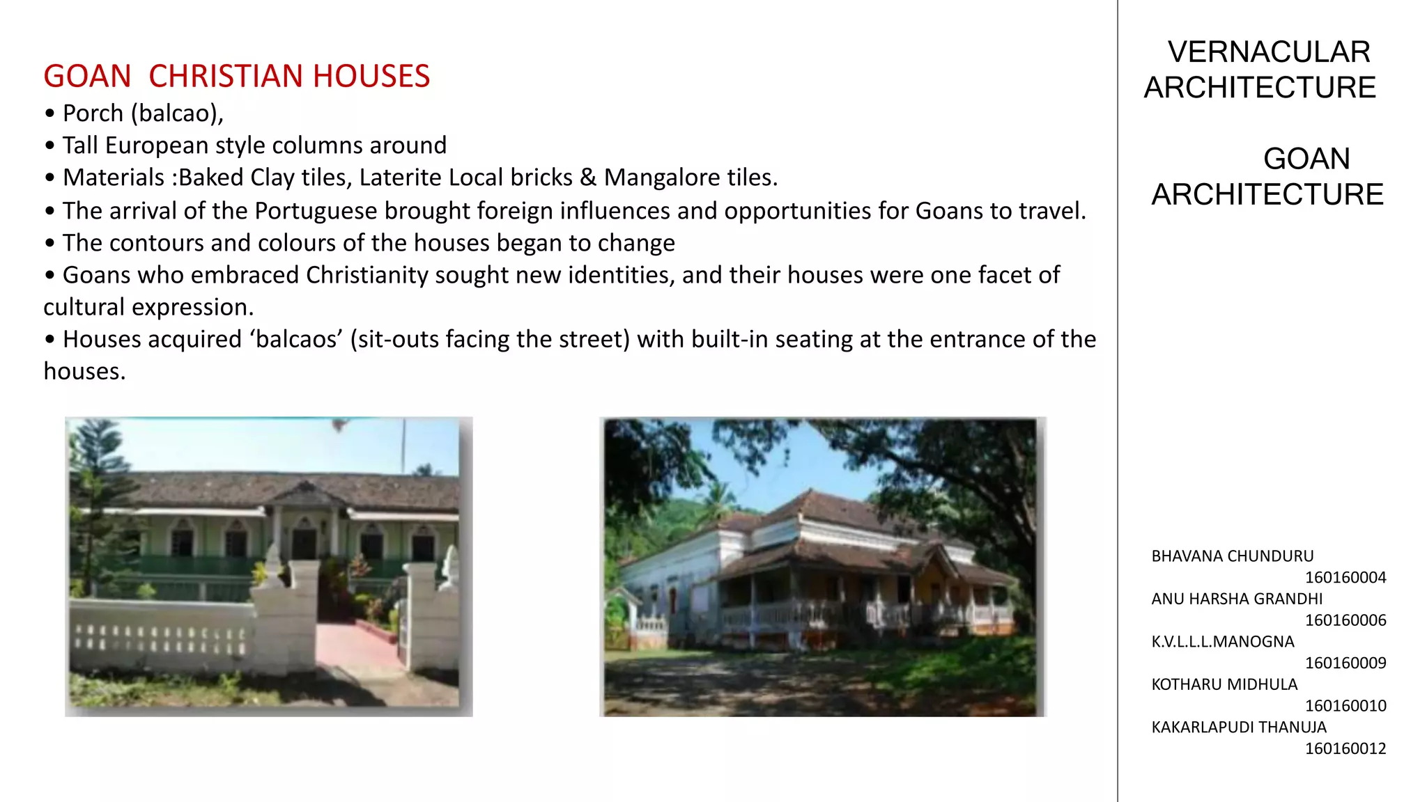 GOAN
ARCHITECTURE
VERNACULAR
ARCHITECTURE
BHAVANA CHUNDURU
160160004
ANU HARSHA GRANDHI
160160006
K.V.L.L.L.MANOGNA
160160009
KOTHARU MIDHULA
160160010
KAKARLAPUDI THANUJA
160160012
GOAN CHRISTIAN HOUSES
• Porch (balcao),
• Tall European style columns around
• Materials :Baked Clay tiles, Laterite Local bricks & Mangalore tiles.
• The arrival of the Portuguese brought foreign influences and opportunities for Goans to travel.
• The contours and colours of the houses began to change
• Goans who embraced Christianity sought new identities, and their houses were one facet of
cultural expression.
• Houses acquired ‘balcaos’ (sit-outs facing the street) with built-in seating at the entrance of the
houses.
 