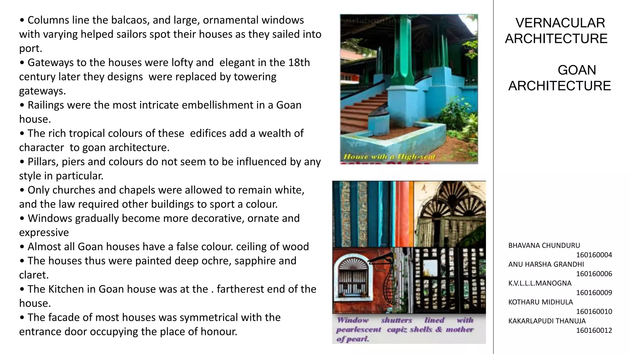 GOAN
ARCHITECTURE
VERNACULAR
ARCHITECTURE
BHAVANA CHUNDURU
160160004
ANU HARSHA GRANDHI
160160006
K.V.L.L.L.MANOGNA
160160009
KOTHARU MIDHULA
160160010
KAKARLAPUDI THANUJA
160160012
• Columns line the balcaos, and large, ornamental windows
with varying helped sailors spot their houses as they sailed into
port.
• Gateways to the houses were lofty and elegant in the 18th
century later they designs were replaced by towering
gateways.
• Railings were the most intricate embellishment in a Goan
house.
• The rich tropical colours of these edifices add a wealth of
character to goan architecture.
• Pillars, piers and colours do not seem to be influenced by any
style in particular.
• Only churches and chapels were allowed to remain white,
and the law required other buildings to sport a colour.
• Windows gradually become more decorative, ornate and
expressive
• Almost all Goan houses have a false colour. ceiling of wood
• The houses thus were painted deep ochre, sapphire and
claret.
• The Kitchen in Goan house was at the . fartherest end of the
house.
• The facade of most houses was symmetrical with the
entrance door occupying the place of honour.
 