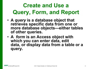 Create and Use a Query, Form, and ReportA  report is a database object that displays the fields and records from a table or a query in an easy-to-read format suitable for printing.