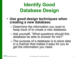 Identify Good Database DesignUse good design techniques when creating a new database.Determine the information you want to keep track of to create a new database.Ask yourself, “What questions should this database be able to answer for me?”The purpose of a database is to store data in a manner that makes it easy for you to get the information you need.