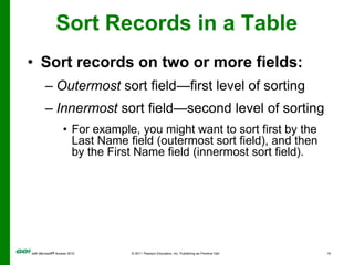 Sort Records in a TableSort records on two or more fields:Outermost sort field—first level of sortingInnermost sort field—second level of sortingFor example, you might want to sort first by the Last Name field (outermost sort field), and then by the First Name field (innermost sort field). 