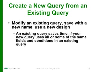 Design grid (lower area)—displays design for the queryCreate a Query in Design ViewRun a query to display the results after you create it.Create a New Query from an Existing QueryModify an existing query, save with a new name, use a new designAn existing query saves time, if your new query uses all or some of the same fields and conditions in an existing query