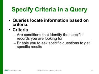 Specify Criteria in a QueryQueries locate information based on criteria.Criteria Are conditions that identify the specific records you are looking forEnable you to ask specific questions to get specific results