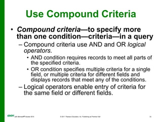 Use Compound CriteriaCompound criteria—to specify more than one condition—criteria—in a queryCompound criteria use AND and OR logical operators.AND condition requires records to meet all parts of the specified criteria.OR condition specifies multiple criteria for a single field, or multiple criteria for different fields and displays records that meet any of the conditions.Logical operators enable entry of criteria for the same field or different fields.