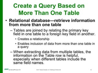 Create a Query Based on More Than One TableRelational database—retrieve information from more than one tableTables are joined by relating the primary key field in one table to a foreign key field in another. Creates a relationshipEnables inclusion of data from more than one table in a queryWhen extracting data from multiple tables, the information on the Table row is helpful, especially when different tables include the same field names.