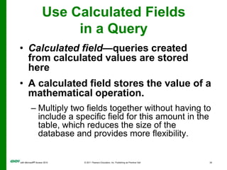 Use Calculated Fields in a QueryCalculated field—queries created from calculated values are stored hereA calculated field stores the value of a mathematical operation.Multiply two fields together without having to include a specific field for this amount in the table, which reduces the size of the database and provides more flexibility.