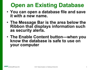 Open an Existing DatabaseYou can open a database file and save it with a new name.The Message Bar is the area below the Ribbon that displays information such as security alerts.The Enable Content button—when you know the database is safe to use on your computer