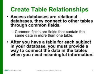 Create Table RelationshipsAccess databases are relational databases, they connect to other tables through common fields.Common fields are fields that contain the same data in more than one table.After you have a table for each subject in your database, you must provide a way to connect the data in the tables when you need meaningful information.