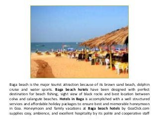 Baga beach is the major tourist attraction because of its brown sand beach, dolphin
cruise and water sports. Baga beach hotels have been designed with perfect
destination for beach fishing, sight view of black rocks and best location between
colva and calangute beaches. Hotels in Baga is accomplished with a well structured
services and affordable holiday packages to ensure best and memorable honeymoon
in Goa. Honeymoon and family vacations at Baga beach hotels by GoaClick.com
supplies cosy, ambience, and excellent hospitality by its polite and cooperative staff
 