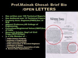  Has written over 150 Technical Reports
 Has Authored over 15 Technical Papers
 Formerly Asst. Engineer,PHED,Gov. of
W.B
 Adjunct Professor,JIS College of
Engineering
 Consultant/Registered Valuer,CBDT,Gov.
of India
 Research Scholar, Dep't of Civil
Engg.,IIEST,Shibpur
 Is a Life Member of –
* Indian Science Congress
* Institution of Engineers[I]
* Indian Concrete Institute
* Indian Association of Structural Engineers
* Institution of Valuers
* Consulting Engineers Association of India
& Several other Organizations……
 