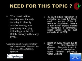  “The construction
industry was the only
industry to identify
nanotechnology as a
promising emerging
technology in the UK
Delphi Survey in the early
1990s…
“Application of Nanotechnology
in Construction”, Materials and
Structures, 37, 649 (2004),
Springer
 By 2030 India’s Population is
expected to cross 1.5 billion
mark - surpass China in
terms of Population….means
a 800 million square meters
of residential & commercial
space needs to be built
annually up to 2030
 Death in every minute due to
Water Scarcity/related
disease…. Concrete is next to
Water in Consumption….
Nano Addition decreases
water Demand
 