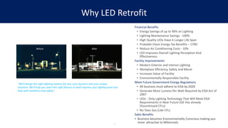 Why LED Retrofit
Financial Benefits
• Energy Savings of up to 90% on Lighting
• Lighting Maintenance Savings - 100%
• High Quality LEDs Have A Longer Life Span
• Probable Clean Energy Tax Benefits – 179D
• Reduce Air Conditioning Costs - 10%
• LED Improves Overall Lighting Perception And
Effectiveness
Facility Improvements
• Modern Exterior and Interior Lighting
• Workplace Efficiency, Safety and Moral
• Increases Value of Facility
• Environmentally Responsible Facility
Meet Future Government Energy Regulations
• All business must adhere to EISA by 2020
• Generate More Lumens Per Watt Required by EISA Act of
2007
• LEDs - Only Lighting Technology That Will Meet EISA
Requirements in Near Future (GE Has already
Discontinued CFLs)
• No Toxic Gas (Like CFL)
Sales Benefits
• Business becomes Environmentally Conscious making you
more attractive to Millennials3
Before After
“We'll design the right lighting solution for you, your business and your unique
situation. We'll help you select the right fixtures to both improve your lighting level and
help with aesthetics and safety.”
 