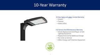 10-Year Warranty
10-Year Parts and Labor Limited Warranty
• Drivers
• Fixtures
• Diods (LEDs)
Full Service And Maintenance Warranty
• Onsite Replacement And Repair of LED
Lighting Equipment
• Replacement At No Additional Charge
• No Limits on Service
• Other Energy and Protection Equipment
4
 
