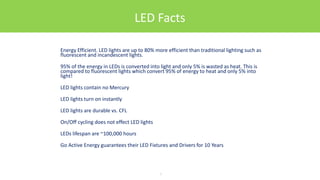 LED Facts
Energy Efficient. LED lights are up to 80% more efficient than traditional lighting such as
fluorescent and incandescent lights.
95% of the energy in LEDs is converted into light and only 5% is wasted as heat. This is
compared to fluorescent lights which convert 95% of energy to heat and only 5% into
light!
LED lights contain no Mercury
LED lights turn on instantly
LED lights are durable vs. CFL
On/Off cycling does not effect LED lights
LEDs lifespan are ~100,000 hours
Go Active Energy guarantees their LED Fixtures and Drivers for 10 Years
7
 