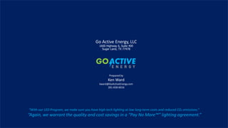9
Go Active Energy, LLC
1600 Highway 6, Suite 400
Sugar Land, TX 77478
Prepared by
Ken Ward
kward@GoActiveEnergy.com
281-658-6016
“With our LED Program, we make sure you have high-tech lighting at low long-term costs and reduced CO2 emissions.”
“Again, we warrant the quality and cost savings in a “Pay No More™” lighting agreement.”
 