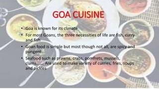 GOA CUISINE
• Goa is known for its climate
• For most Goans, the three necessities of life are fish, curry
and fish
• Goan food is simple but most though not all, are spicy and
pungent
• Seafood such as prawns, crabs, pomfrets, mussels,
clams……. Are used to make variety of curries, fries, soups
and pickles
 