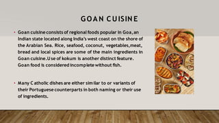 GOA N C UISIN E
• Goan cuisine consists of regional foods popular in Goa,an
Indian state located along India’s west coast on the shore of
the Arabian Sea. Rice, seafood, coconut, vegetables,meat,
bread and local spices are some of the main ingredients in
Goan cuisine.Use of kokum is another distinct feature.
Goan food is considered incompletewithout fish.
• Many C atholic dishes are either similar to or variants of
their Portuguese counterparts in both naming or their use
of ingredients.
 