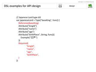 DSL examples for API design design03
// Japanese Lord type dsl
var japaneseLord = Type("baseKing", func() {
Reference(baseKing)
Attribute("kingId")
Attribute("name")
Attribute("age")
Attribute("birthPlace", String, func(){
Example(“江戸”)
})
Required(
"kingId",
"name",
"age",
"birthPlace",
)
})
 