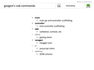goagen’s sub commands Generating04
• main
• main.go and controller scaffolding
• controller
• only controller scaffolding
• app
• validation, context, etc
• client
• golang client
• swagger
• swagger json
• js
• javascript client
• schema
• JSON schema
 