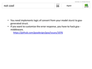not cool digest06
• You need implements logic of convert from your model sturct to goa-
generated struct.
• If you want to customize the error response, you have to hack goa -
middleware.
https://github.com/goadesign/goa/issues/1076
 